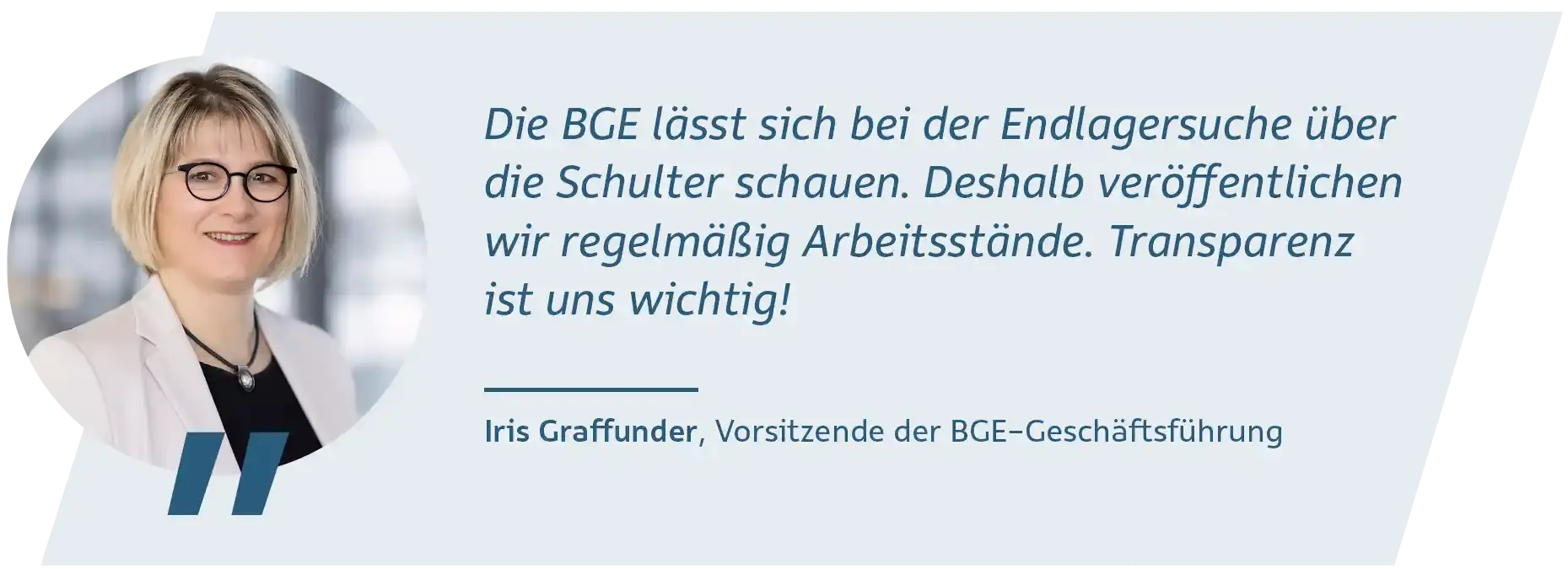 Porträtbild einer Frau mit kinnlangen blonden Haaren, Brille und beige-farbenem Blazer. Neben ihr steht folgendes Zitat: Die BGE lässt sich bei der Endlagersuche über die Schulter schauen. Deshalb veröffentlichen wir regelmäßig Arbeitsstände. Transparenz ist uns wichtig! Iris Graffunder, Vorsitzende der BGE-Geschäftsführung